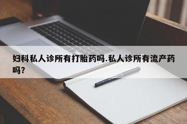打胎药叫什么名字怎么购买妇科私人诊所有打胎药吗.私人诊所有流产药吗？