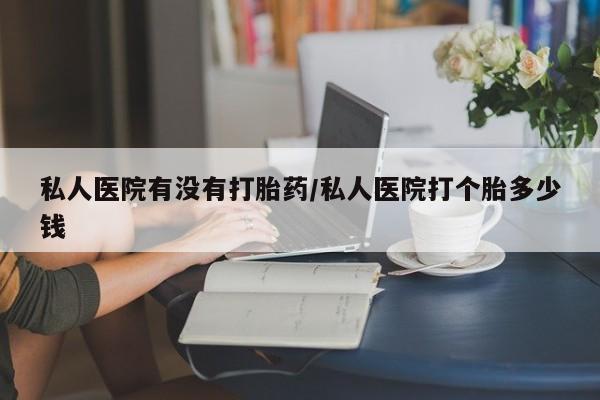 打胎药叫什么名字怎么购买私人医院有没有打胎药/私人医院打个胎多少钱