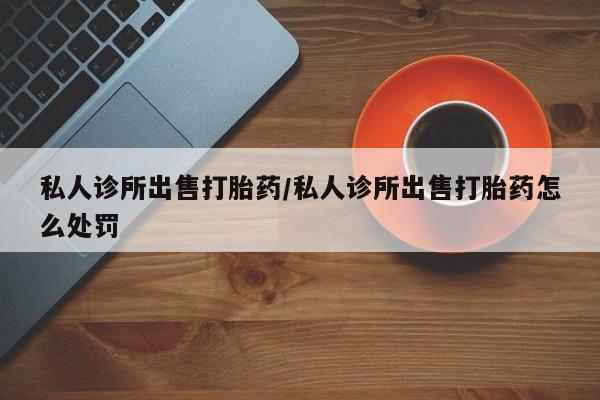 打胎药叫什么名字怎么购买私人诊所出售打胎药/私人诊所出售打胎药怎么处罚