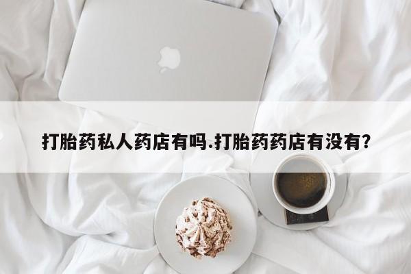 打胎药叫什么名字怎么购买打胎药私人药店有吗.打胎药药店有没有？