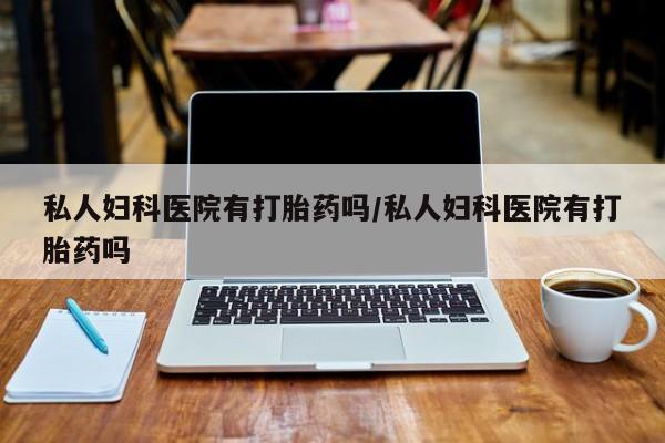 打胎药叫什么名字怎么购买私人妇科医院有打胎药吗/私人妇科医院有打胎药吗