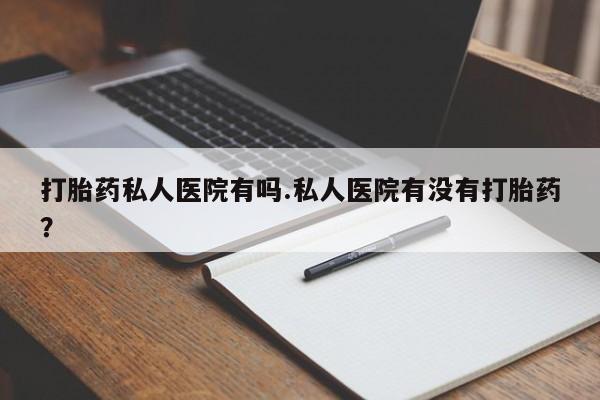 打胎药叫什么名字怎么购买打胎药私人医院有吗.私人医院有没有打胎药？