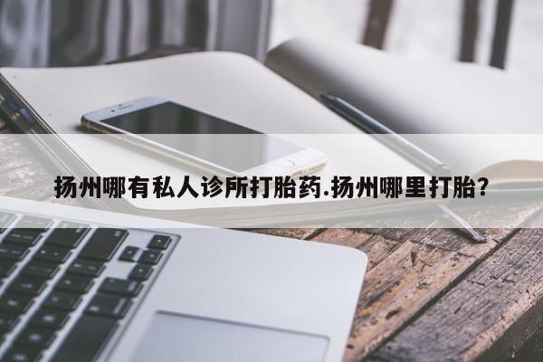 打胎药叫什么名字怎么购买扬州哪有私人诊所打胎药.扬州哪里打胎？