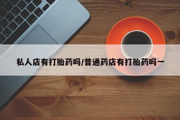 打胎药叫什么名字怎么购买私人店有打胎药吗/普通药店有打胎药吗一