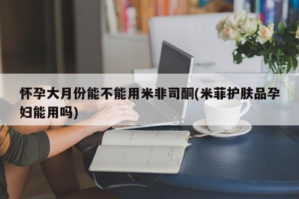 打胎药叫什么名字怎么购买怀孕大月份能不能用米非司酮(米菲护肤品孕妇能用吗)
