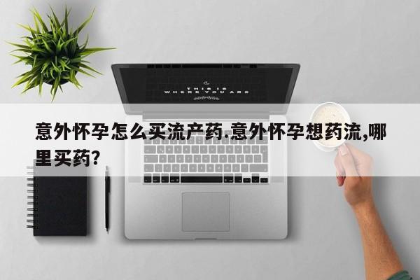 打胎药叫什么名字怎么购买意外怀孕怎么买流产药.意外怀孕想药流,哪里买药？