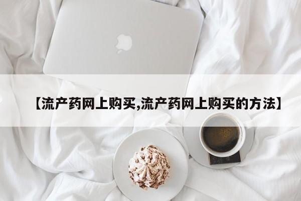 打胎药叫什么名字怎么购买【流产药网上购买,流产药网上购买的方法】
