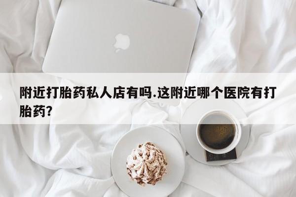 打胎药叫什么名字怎么购买附近打胎药私人店有吗.这附近哪个医院有打胎药？