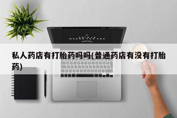 打胎药叫什么名字怎么购买私人药店有打胎药吗吗(普通药店有没有打胎药)