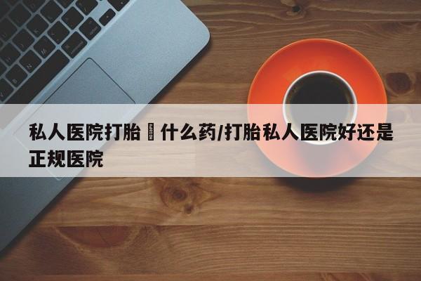 打胎药叫什么名字怎么购买私人医院打胎給什么药/打胎私人医院好还是正规医院