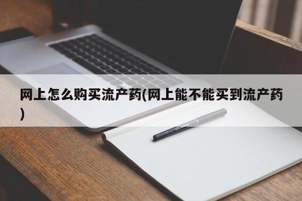 打胎药叫什么名字怎么购买网上怎么购买流产药(网上能不能买到流产药)
