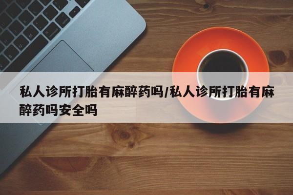 打胎药叫什么名字怎么购买私人诊所打胎有麻醉药吗/私人诊所打胎有麻醉药吗安全吗